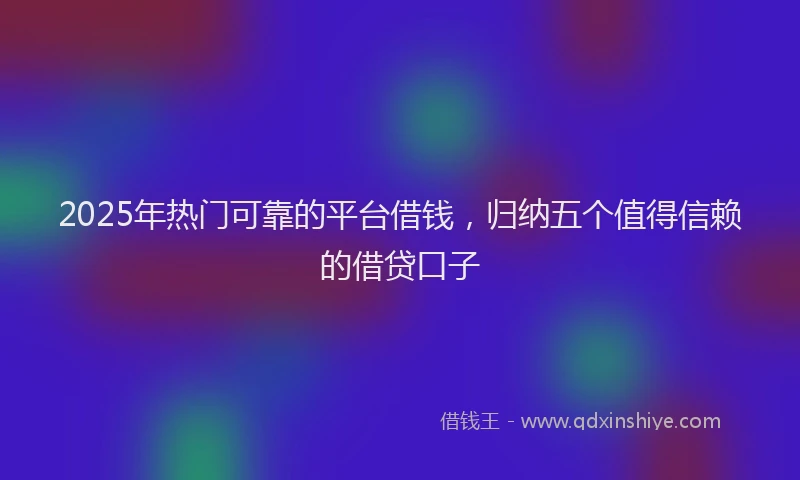 2025年热门可靠的平台借钱，归纳五个值得信赖的借贷口子