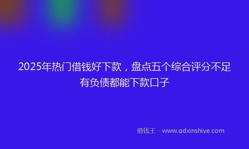 2025年热门借钱好下款，盘点五个综合评分不足有负债都能下款口子
