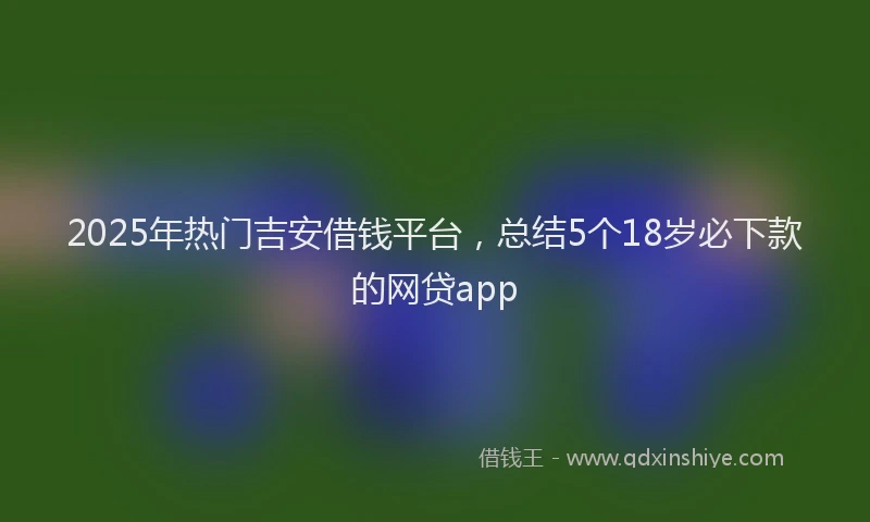 2025年热门吉安借钱平台，总结5个18岁必下款的网贷app