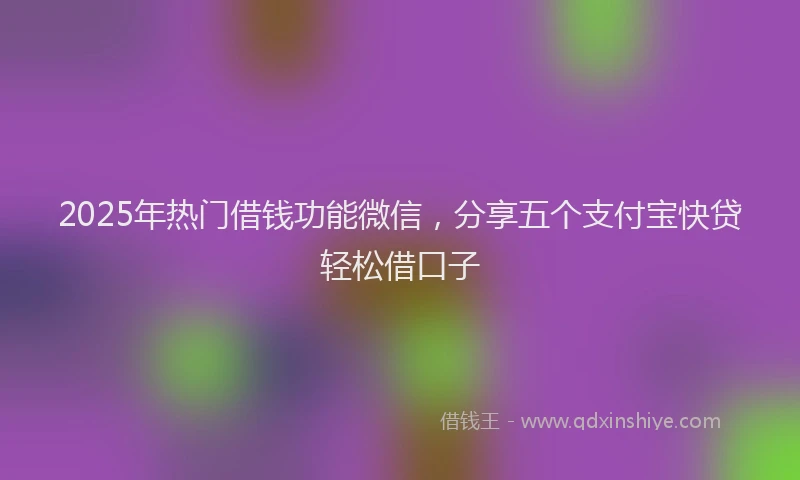 2025年热门借钱功能微信，分享五个支付宝快贷轻松借口子