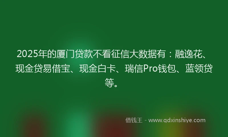 2025年的厦门贷款不看征信大数据有：融逸花、现金贷易借宝、现金白卡、瑞信Pro钱包、蓝领贷等。