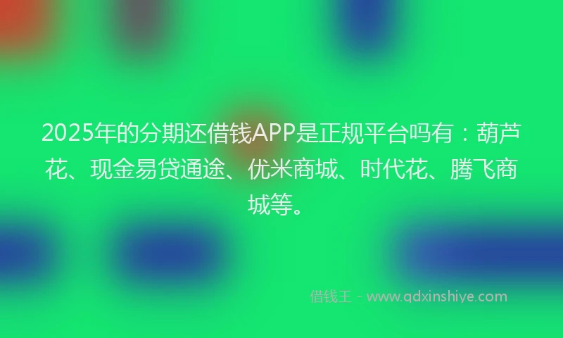 2025年的分期还借钱APP是正规平台吗有：葫芦花、现金易贷通途、优米商城、时代花、腾飞商城等。