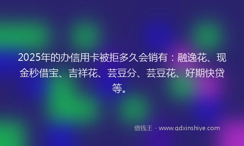 2025年的办信用卡被拒多久会销有：融逸花、现金秒借宝、吉祥花、芸豆分、芸豆花、好期快贷等。