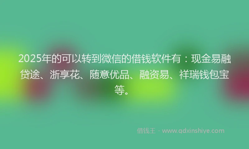 2025年的可以转到微信的借钱软件有：现金易融贷途、浙享花、随意优品、融资易、祥瑞钱包宝等。