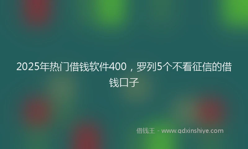 2025年热门借钱软件400，罗列5个不看征信的借钱口子