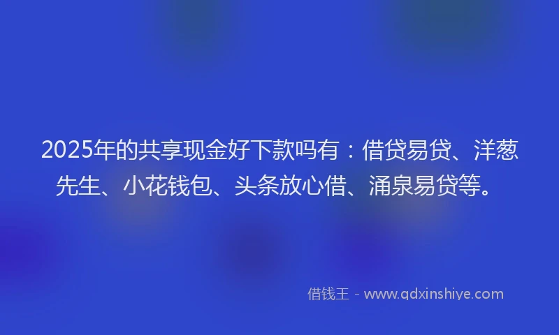 2025年的共享现金好下款吗有：借贷易贷、洋葱先生、小花钱包、头条放心借、涌泉易贷等。