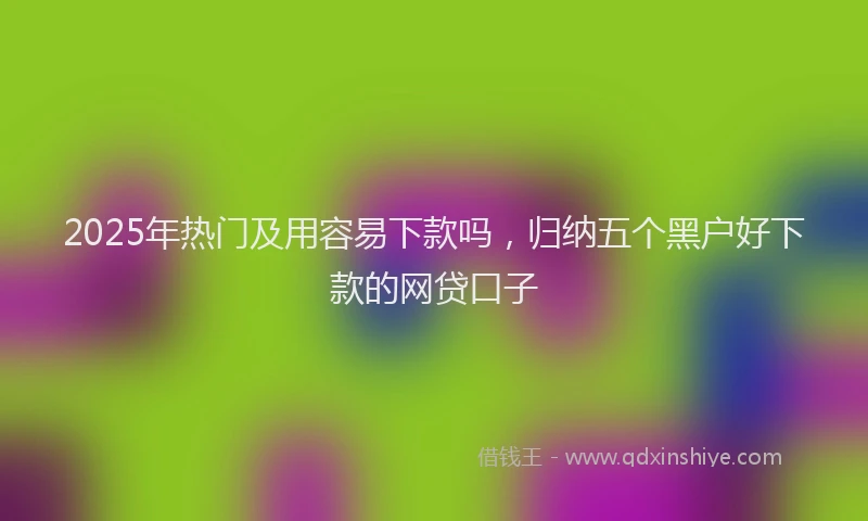 2025年热门及用容易下款吗，归纳五个黑户好下款的网贷口子