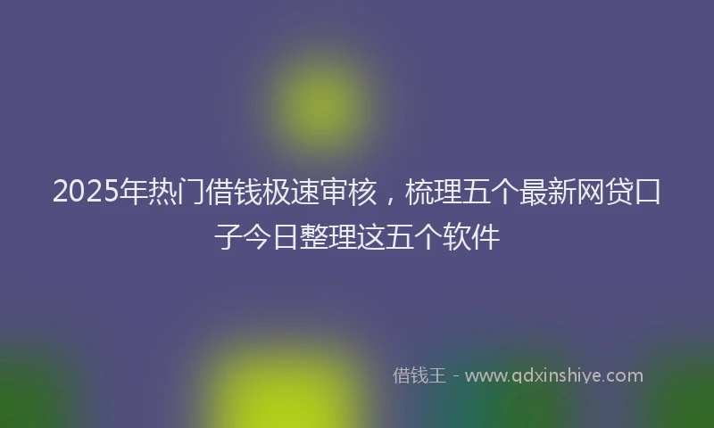 2025年热门借钱极速审核，梳理五个最新网贷口子今日整理这五个软件