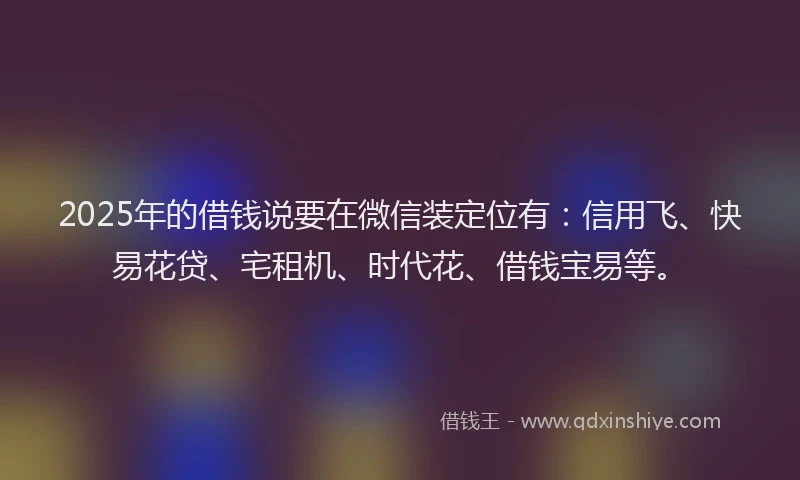 2025年的借钱说要在微信装定位有：信用飞、快易花贷、宅租机、时代花、借钱宝易等。