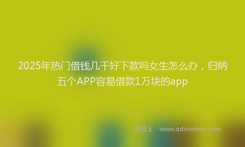 2025年热门借钱几千好下款吗女生怎么办，归纳五个APP容易借款1万块的app