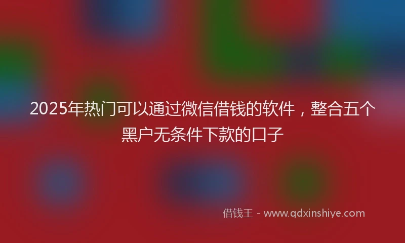 2025年热门可以通过微信借钱的软件，整合五个黑户无条件下款的口子