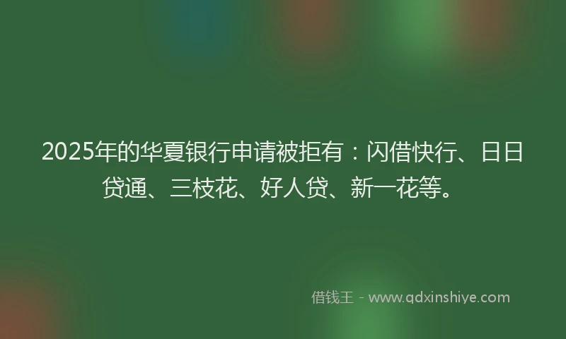 2025年的华夏银行申请被拒有：闪借快行、日日贷通、三枝花、好人贷、新一花等。