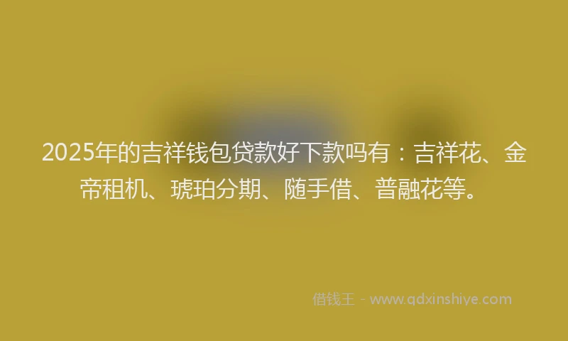 2025年的吉祥钱包贷款好下款吗有：吉祥花、金帝租机、琥珀分期、随手借、普融花等。