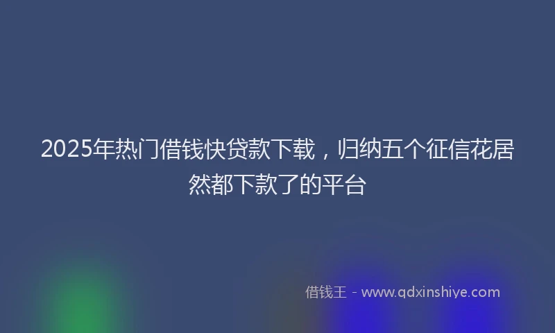 2025年热门借钱快贷款下载，归纳五个征信花居然都下款了的平台
