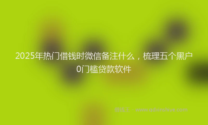 2025年热门借钱时微信备注什么，梳理五个黑户0门槛贷款软件