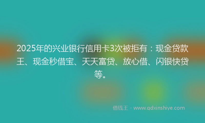2025年的兴业银行信用卡3次被拒有：现金贷款王、现金秒借宝、天天富贷、放心借、闪银快贷等。
