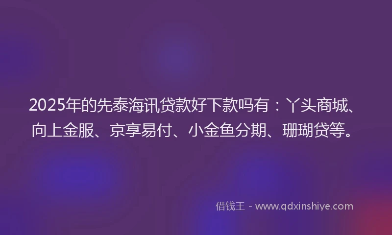 2025年的先泰海讯贷款好下款吗有：丫头商城、向上金服、京享易付、小金鱼分期、珊瑚贷等。