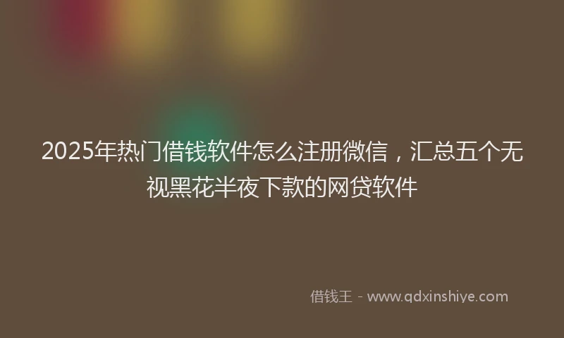 2025年热门借钱软件怎么注册微信，汇总五个无视黑花半夜下款的网贷软件
