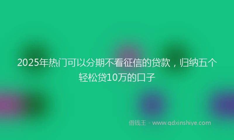 2025年热门可以分期不看征信的贷款，归纳五个轻松贷10万的口子