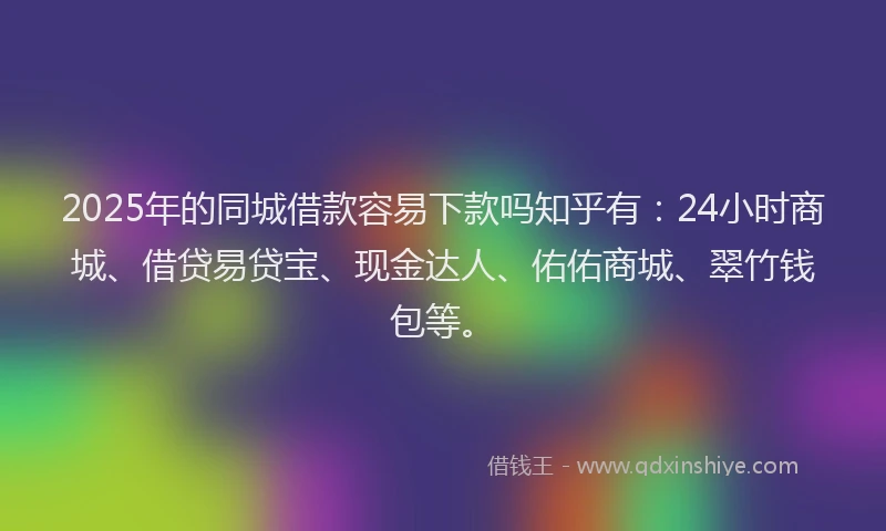 2025年的同城借款容易下款吗知乎有：24小时商城、借贷易贷宝、现金达人、佑佑商城、翠竹钱包等。