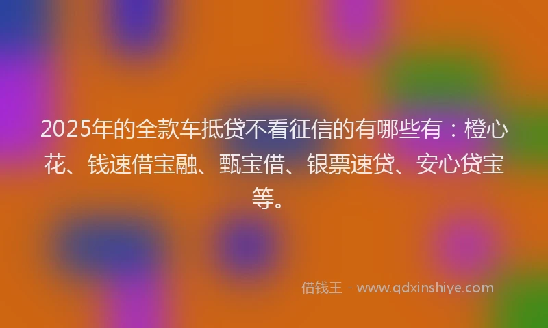 2025年的全款车抵贷不看征信的有哪些有：橙心花、钱速借宝融、甄宝借、银票速贷、安心贷宝等。