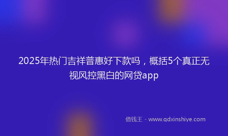 2025年热门吉祥普惠好下款吗，概括5个真正无视风控黑白的网贷app