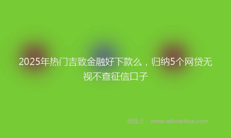 2025年热门吉致金融好下款么，归纳5个网贷无视不查征信口子