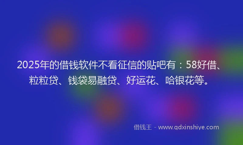2025年的借钱软件不看征信的贴吧有：58好借、粒粒贷、钱袋易融贷、好运花、哈银花等。