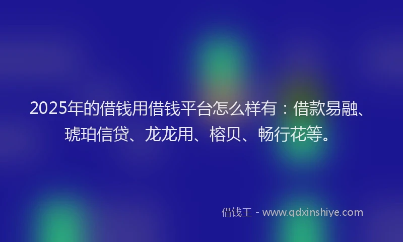 2025年的借钱用借钱平台怎么样有：借款易融、琥珀信贷、龙龙用、榕贝、畅行花等。