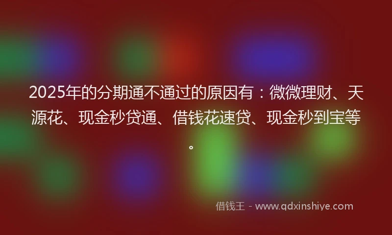 2025年的分期通不通过的原因有：微微理财、天源花、现金秒贷通、借钱花速贷、现金秒到宝等。
