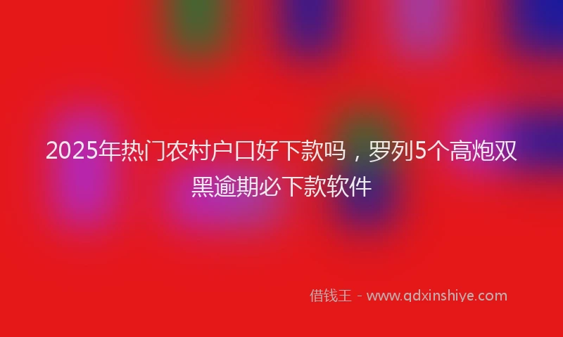 2025年热门农村户口好下款吗，罗列5个高炮双黑逾期必下款软件