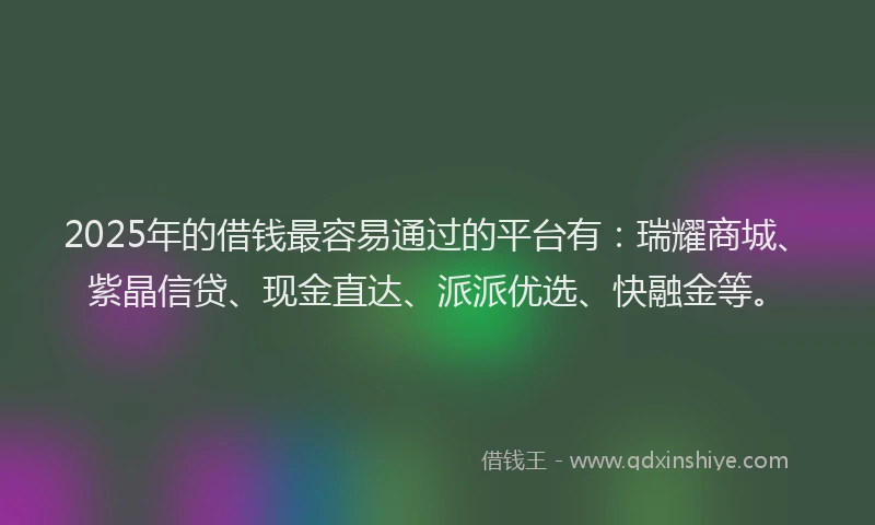 2025年的借钱最容易通过的平台有：瑞耀商城、紫晶信贷、现金直达、派派优选、快融金等。