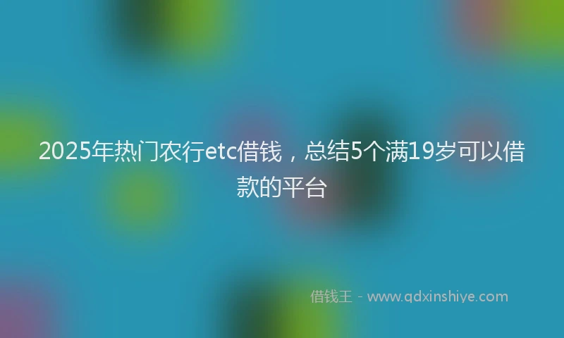 2025年热门农行etc借钱，总结5个满19岁可以借款的平台