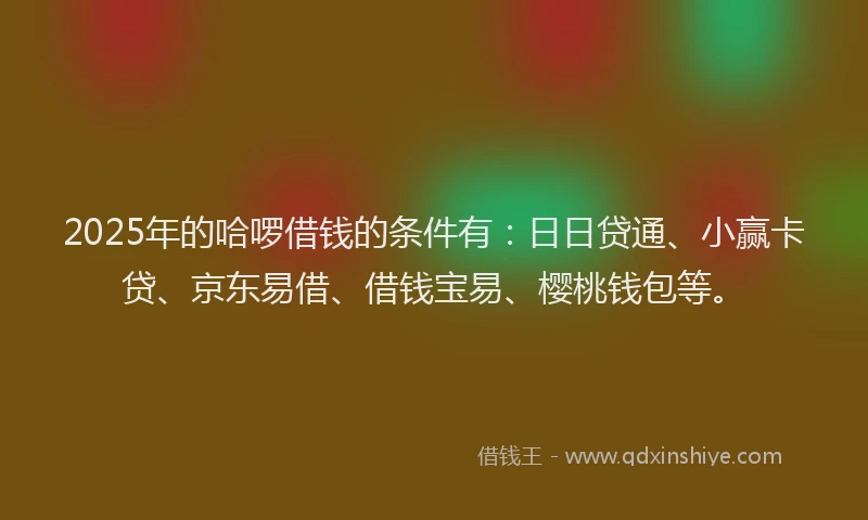 2025年的哈啰借钱的条件有：日日贷通、小赢卡贷、京东易借、借钱宝易、樱桃钱包等。