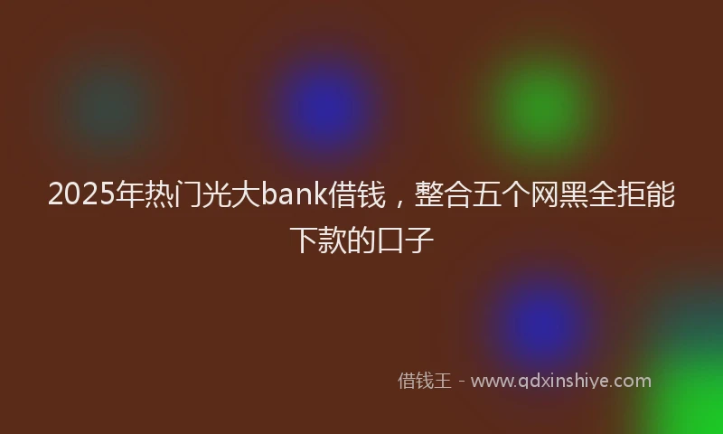2025年热门光大bank借钱，整合五个网黑全拒能下款的口子