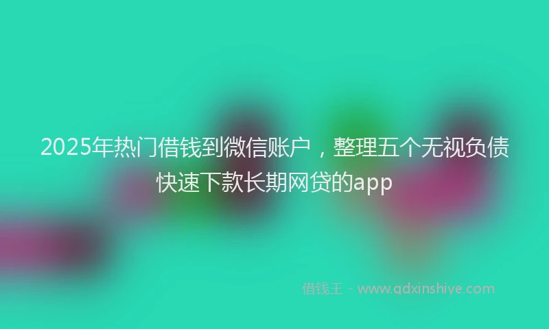 2025年热门借钱到微信账户，整理五个无视负债快速下款长期网贷的app