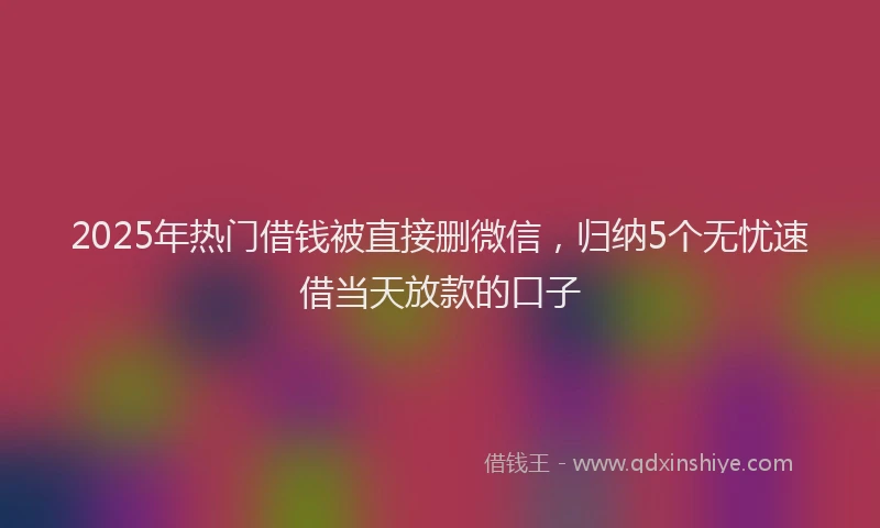 2025年热门借钱被直接删微信，归纳5个无忧速借当天放款的口子