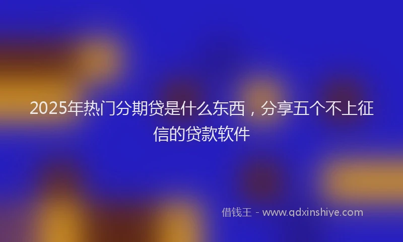 2025年热门分期贷是什么东西，分享五个不上征信的贷款软件