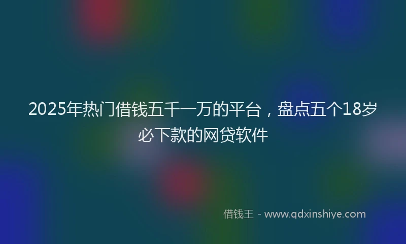 2025年热门借钱五千一万的平台，盘点五个18岁必下款的网贷软件