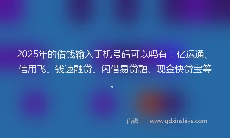 2025年的借钱输入手机号码可以吗有：亿运通、信用飞、钱速融贷、闪借易贷融、现金快贷宝等。