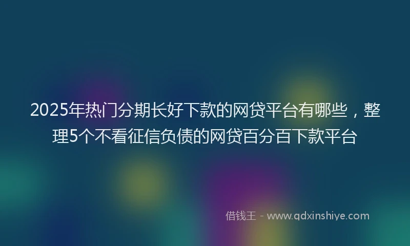 2025年热门分期长好下款的网贷平台有哪些，整理5个不看征信负债的网贷百分百下款平台