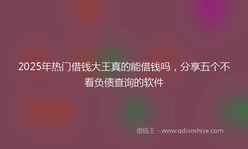 2025年热门借钱大王真的能借钱吗，分享五个不看负债查询的软件