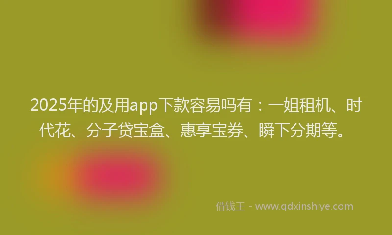 2025年的及用app下款容易吗有：一姐租机、时代花、分子贷宝盒、惠享宝券、瞬下分期等。