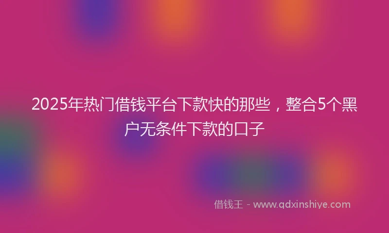 2025年热门借钱平台下款快的那些，整合5个黑户无条件下款的口子