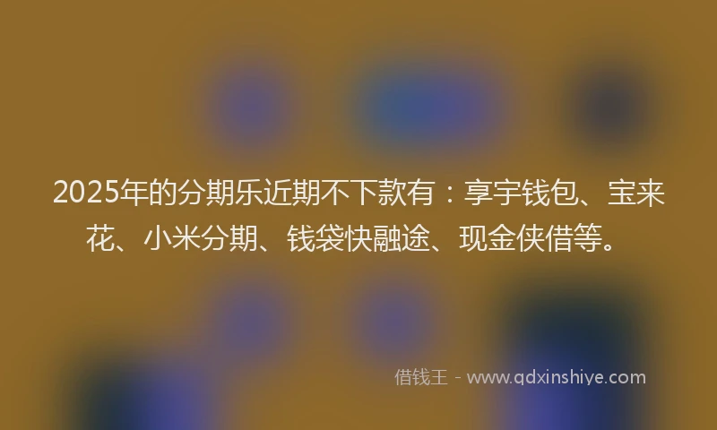 2025年的分期乐近期不下款有：享宇钱包、宝来花、小米分期、钱袋快融途、现金侠借等。
