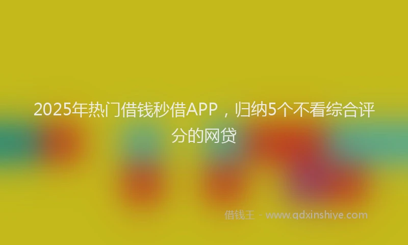 2025年热门借钱秒借APP，归纳5个不看综合评分的网贷