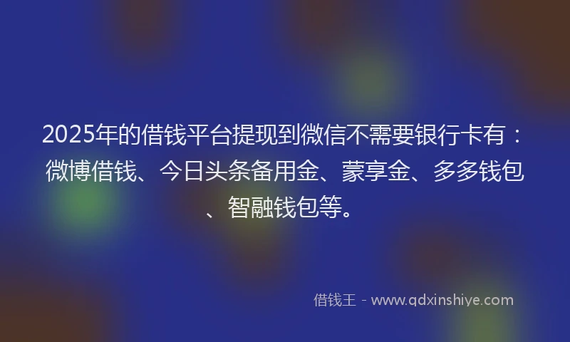 2025年的借钱平台提现到微信不需要银行卡有：微博借钱、今日头条备用金、蒙享金、多多钱包、智融钱包等。