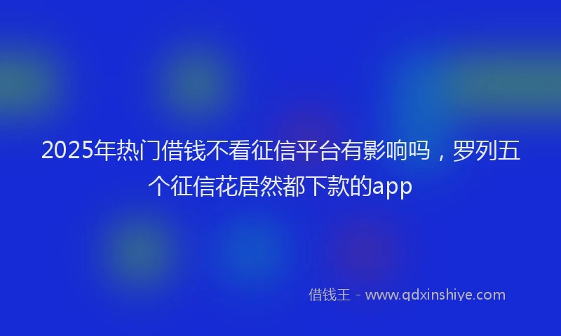 2025年热门借钱不看征信平台有影响吗，罗列五个征信花居然都下款的app
