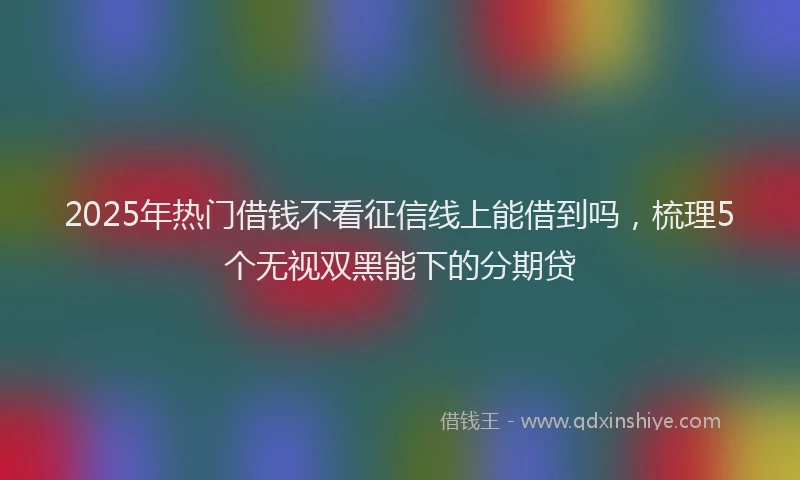 2025年热门借钱不看征信线上能借到吗，梳理5个无视双黑能下的分期贷