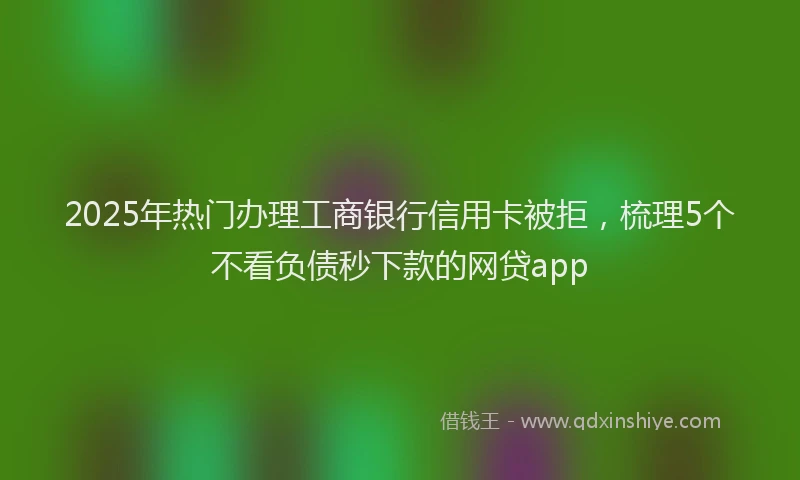 2025年热门办理工商银行信用卡被拒，梳理5个不看负债秒下款的网贷app
